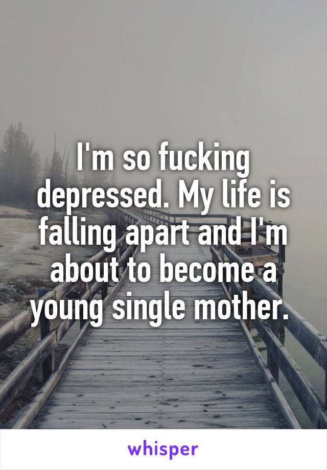 I'm so fucking depressed. My life is falling apart and I'm about to become a young single mother. 