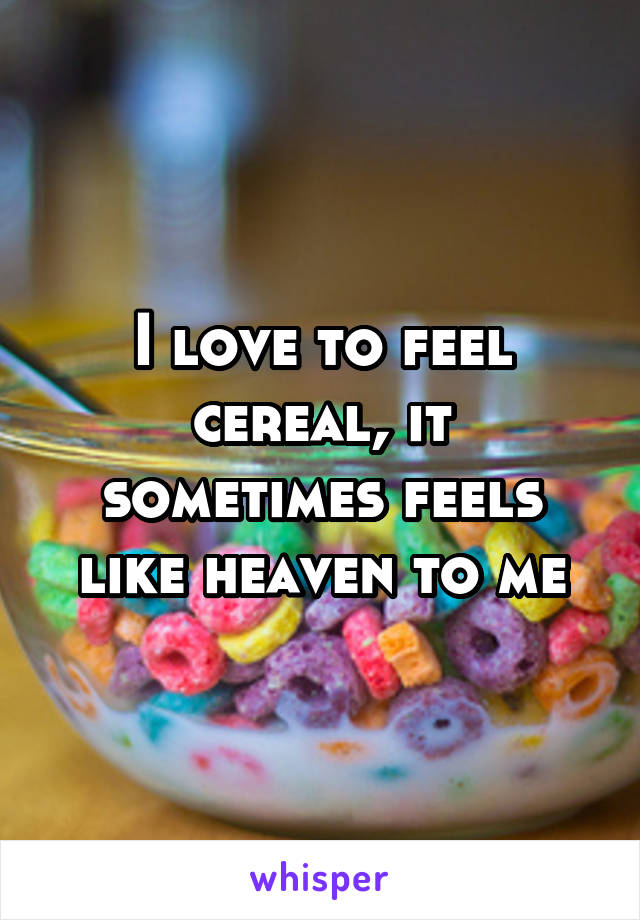 I love to feel cereal, it sometimes feels like heaven to me