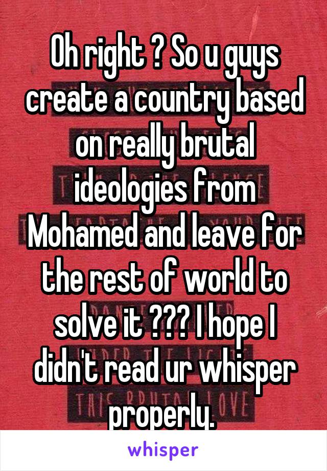 Oh right ? So u guys create a country based on really brutal ideologies from Mohamed and leave for the rest of world to solve it ??? I hope I didn't read ur whisper properly. 