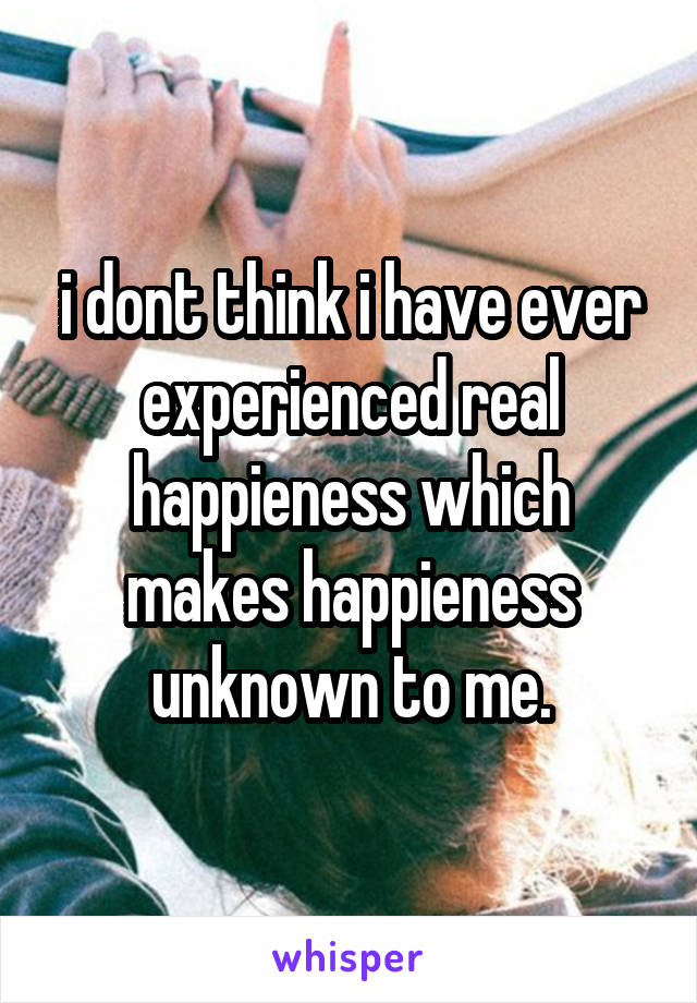 i dont think i have ever experienced real happieness which makes happieness unknown to me.