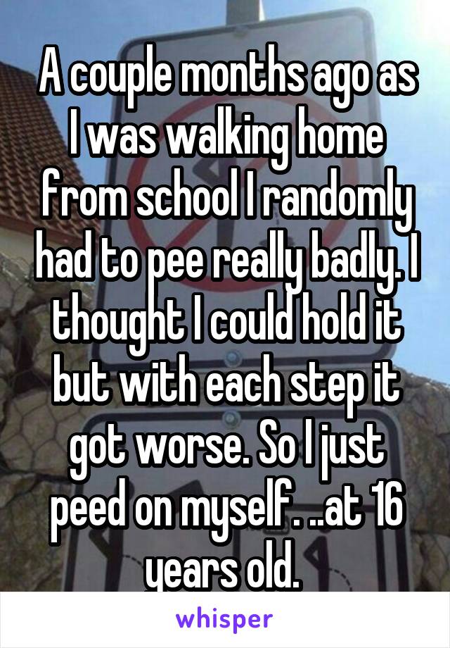 A couple months ago as I was walking home from school I randomly had to pee really badly. I thought I could hold it but with each step it got worse. So I just peed on myself. ..at 16 years old. 