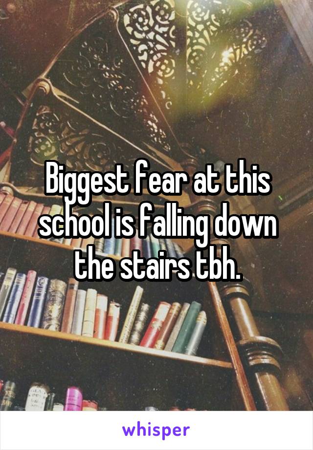 Biggest fear at this school is falling down the stairs tbh.