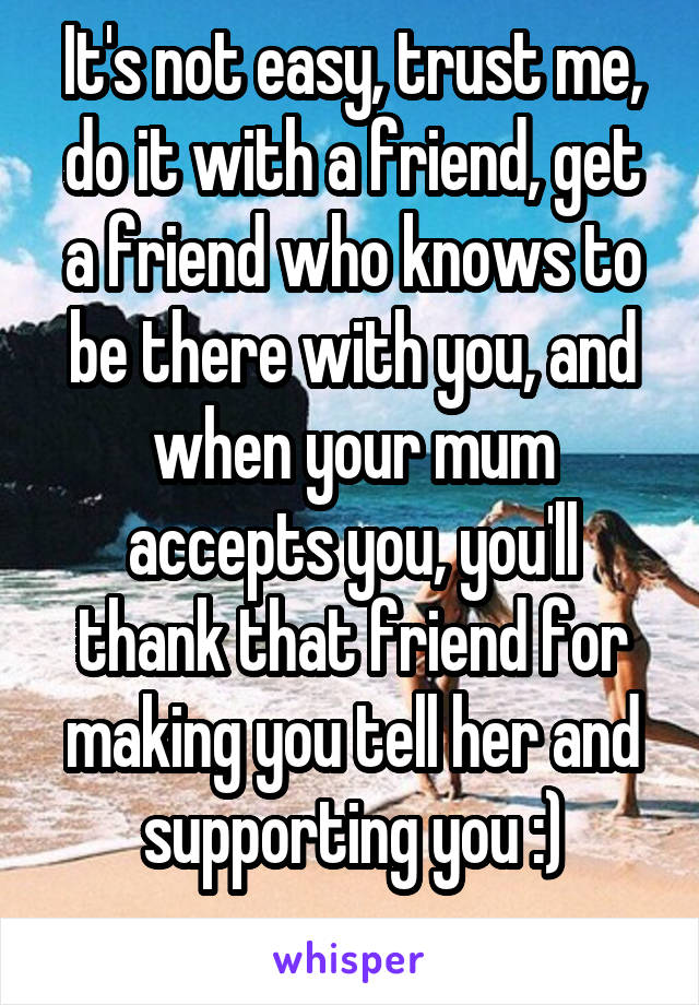 It's not easy, trust me, do it with a friend, get a friend who knows to be there with you, and when your mum accepts you, you'll thank that friend for making you tell her and supporting you :)
