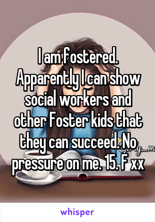 I am fostered. Apparently I can show social workers and other Foster kids that they can succeed. No pressure on me. 15. F xx