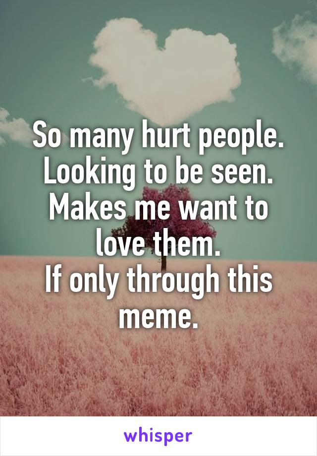 So many hurt people.
Looking to be seen.
Makes me want to love them.
If only through this meme.