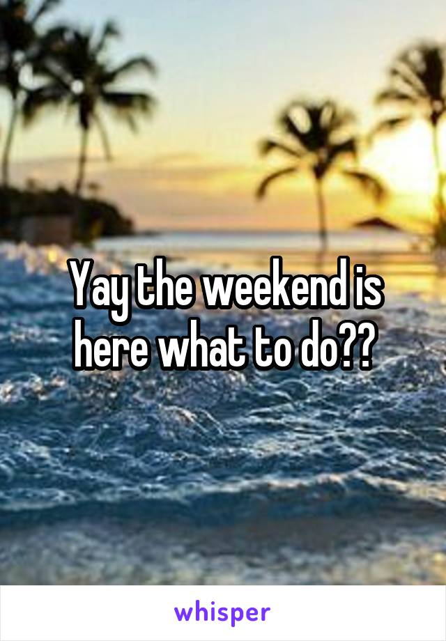 Yay the weekend is here what to do??