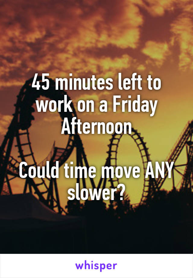 45 minutes left to work on a Friday Afternoon

Could time move ANY slower?