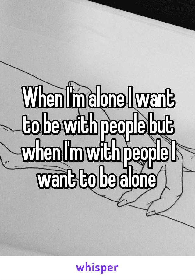 When I'm alone I want to be with people but when I'm with people I want to be alone 