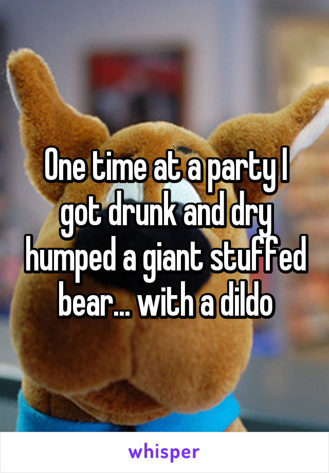 One time at a party I got drunk and dry humped a giant stuffed bear... with a dildo