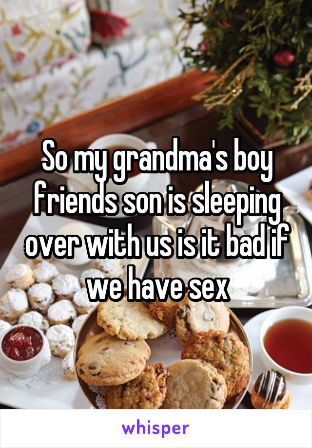 So my grandma's boy friends son is sleeping over with us is it bad if we have sex