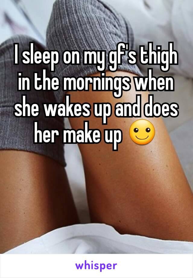 I sleep on my gf's thigh in the mornings when she wakes up and does her make up ☺