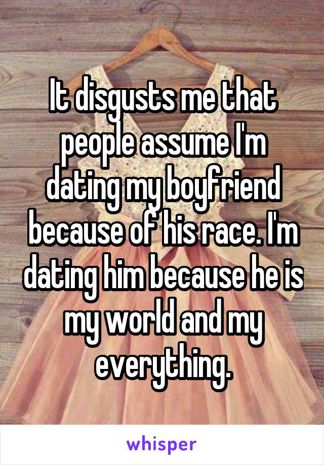 It disgusts me that people assume I'm dating my boyfriend because of his race. I'm dating him because he is my world and my everything.