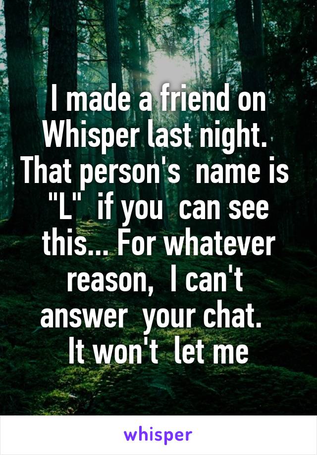 I made a friend on Whisper last night.  That person's  name is  "L"  if you  can see this... For whatever reason,  I can't  answer  your chat.  
It won't  let me