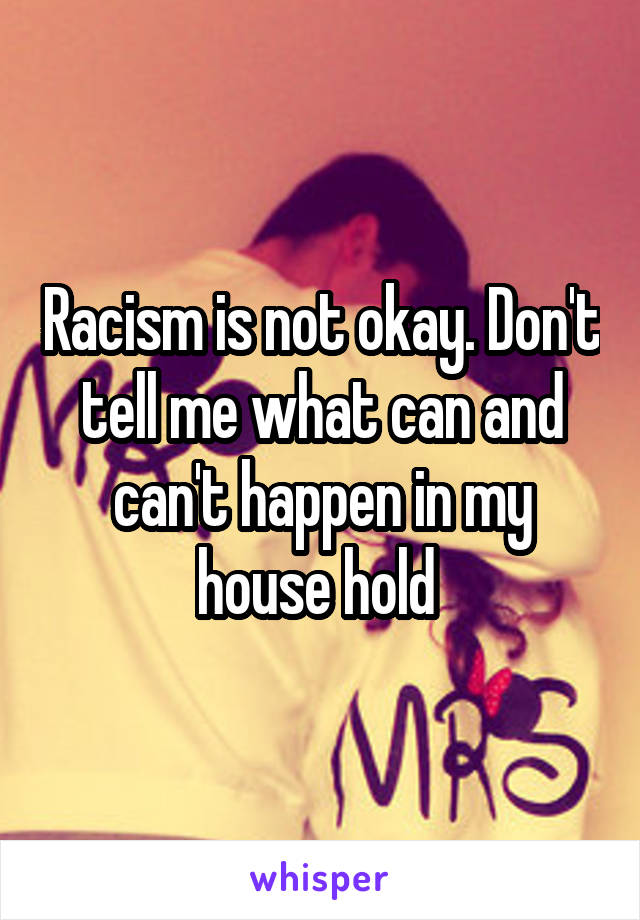 Racism is not okay. Don't tell me what can and can't happen in my house hold 