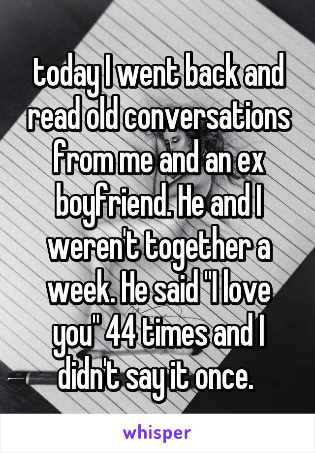 today I went back and read old conversations from me and an ex boyfriend. He and I weren't together a week. He said "I love you" 44 times and I didn't say it once. 