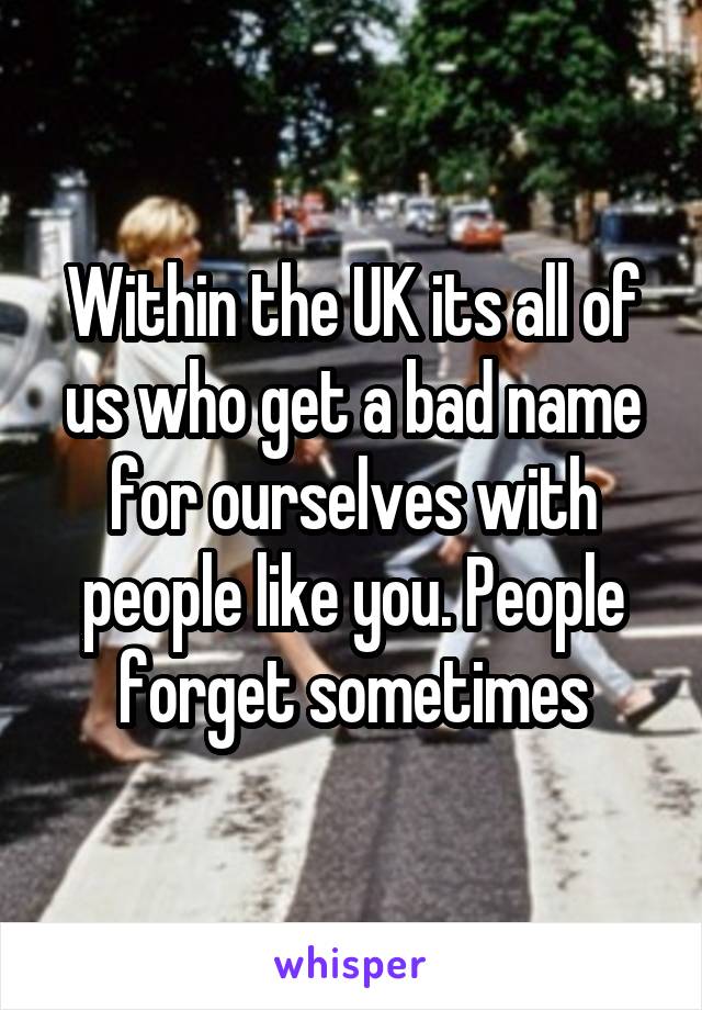 Within the UK its all of us who get a bad name for ourselves with people like you. People forget sometimes