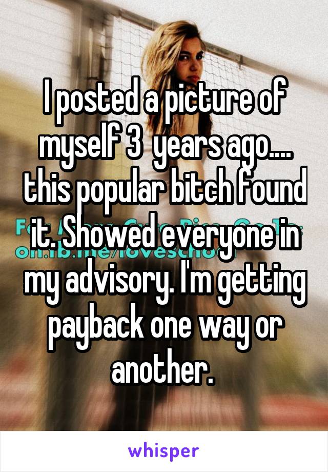 I posted a picture of myself 3  years ago.... this popular bitch found it. Showed everyone in my advisory. I'm getting payback one way or another. 