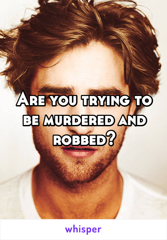 Are you trying to be murdered and robbed?