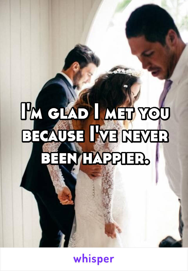 I'm glad I met you because I've never been happier.