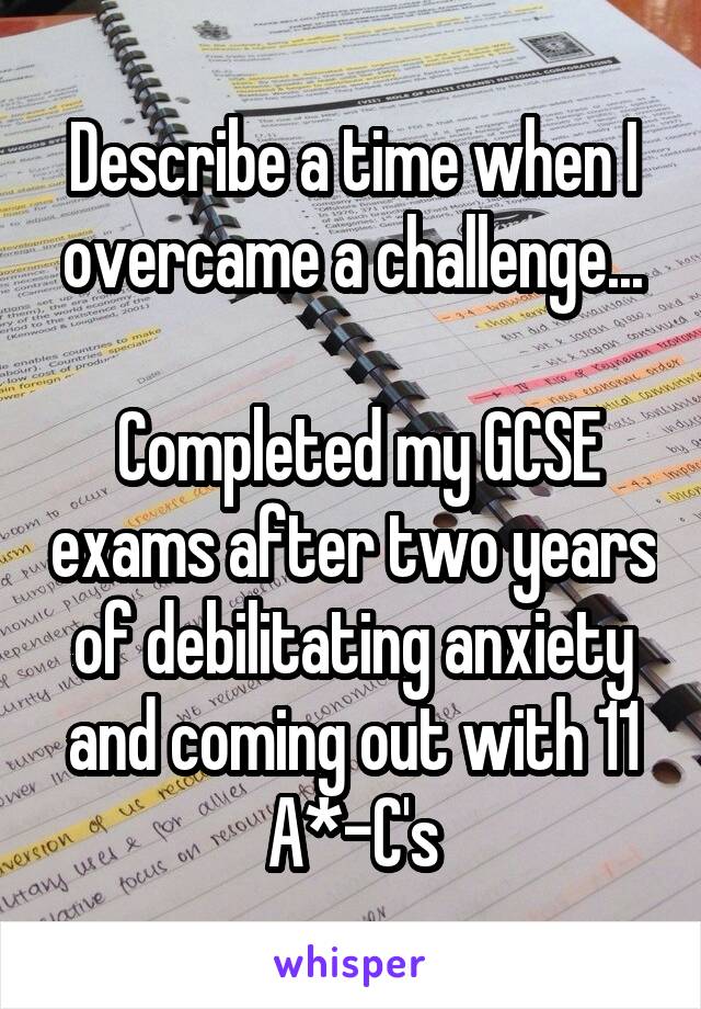 Describe a time when I overcame a challenge...

 Completed my GCSE exams after two years of debilitating anxiety and coming out with 11 A*-C's