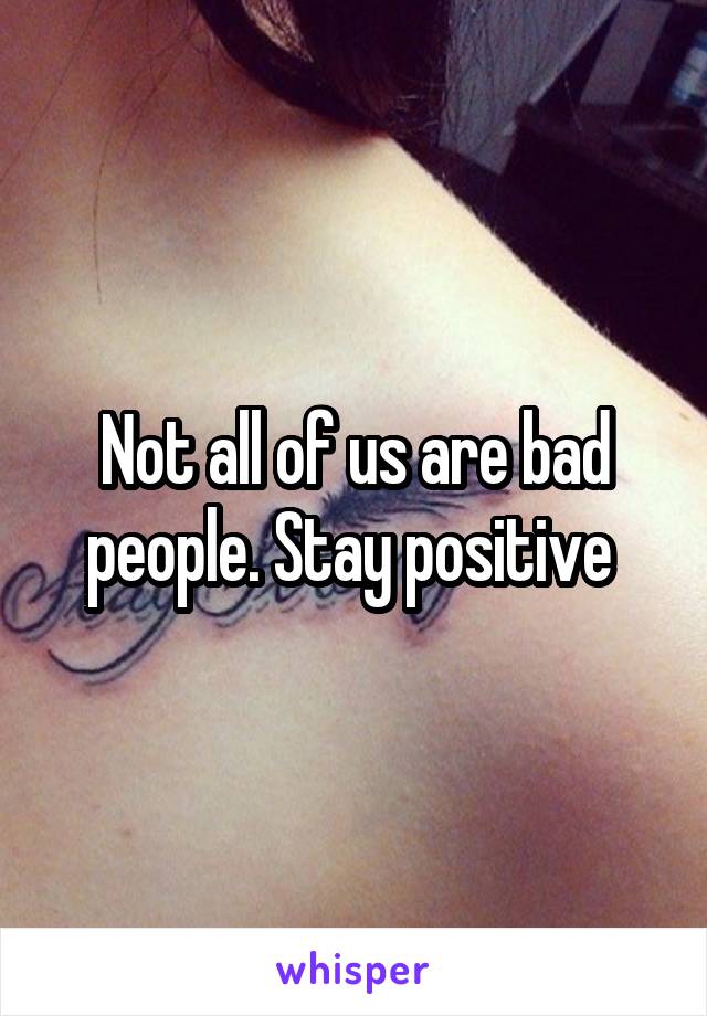 Not all of us are bad people. Stay positive 