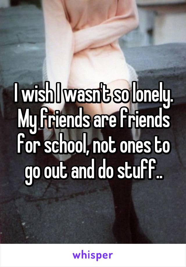 I wish I wasn't so lonely. My friends are friends for school, not ones to go out and do stuff..