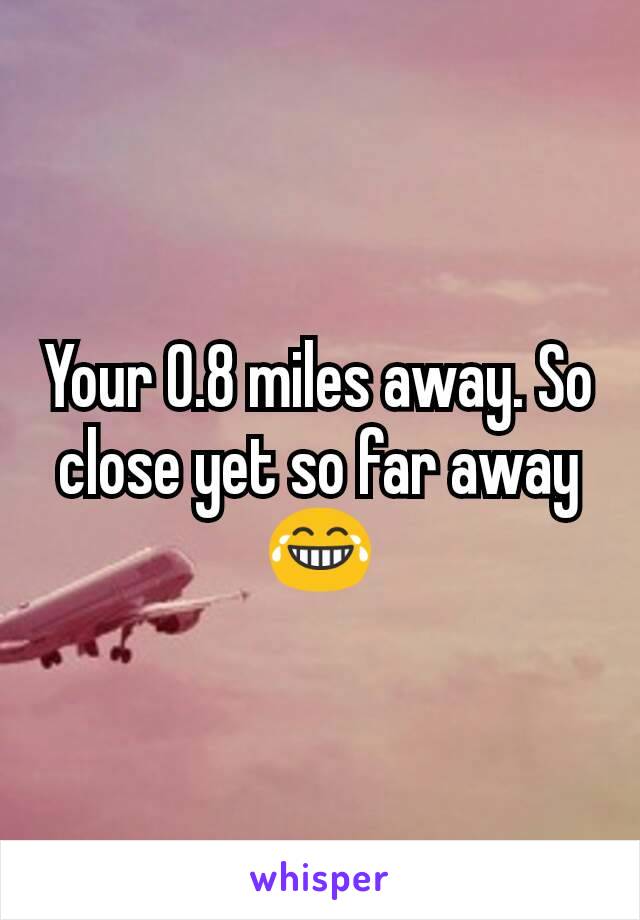 Your O.8 miles away. So close yet so far away😂