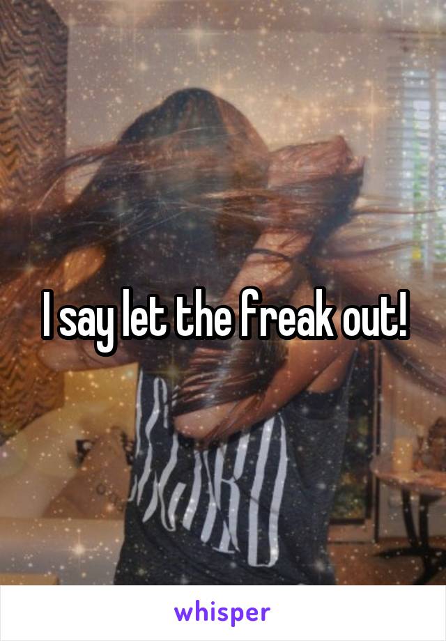 I say let the freak out!