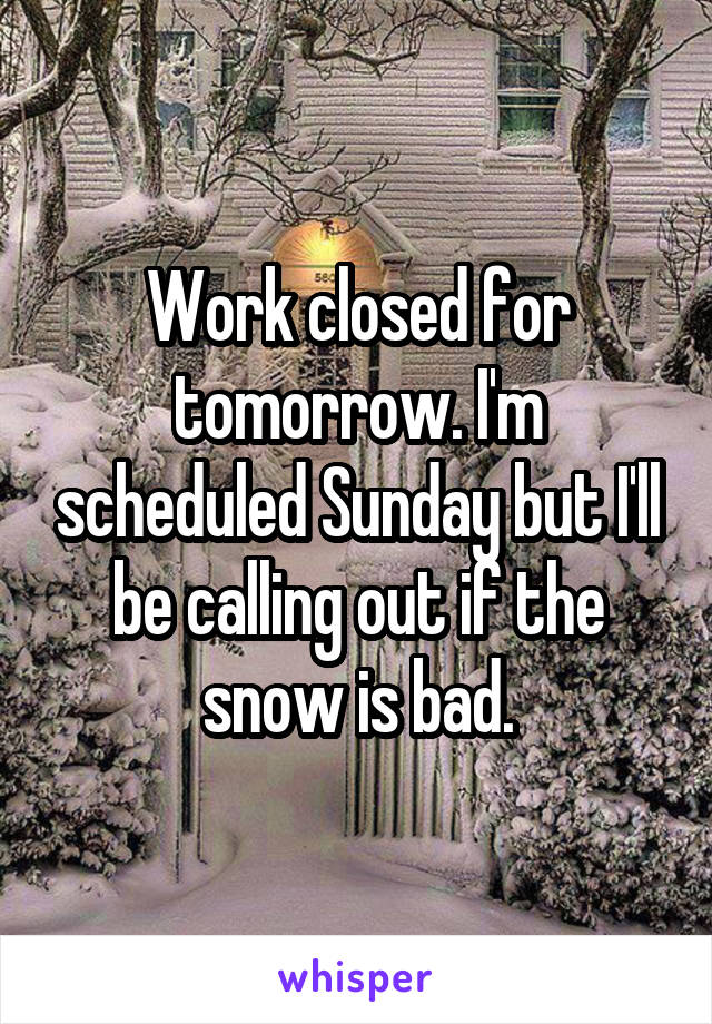 Work closed for tomorrow. I'm scheduled Sunday but I'll be calling out if the snow is bad.