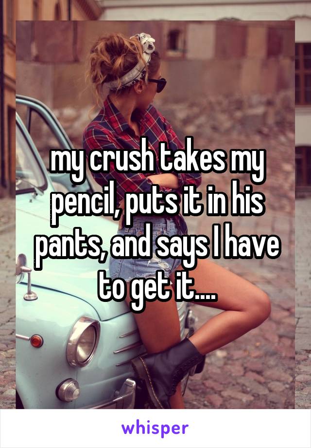 my crush takes my pencil, puts it in his pants, and says I have to get it....