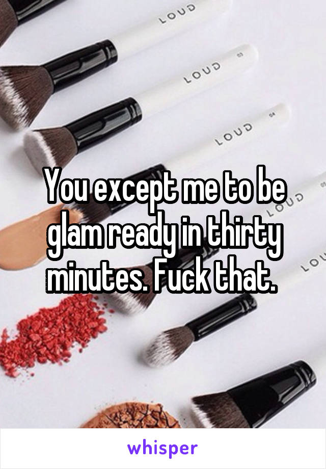 You except me to be glam ready in thirty minutes. Fuck that. 