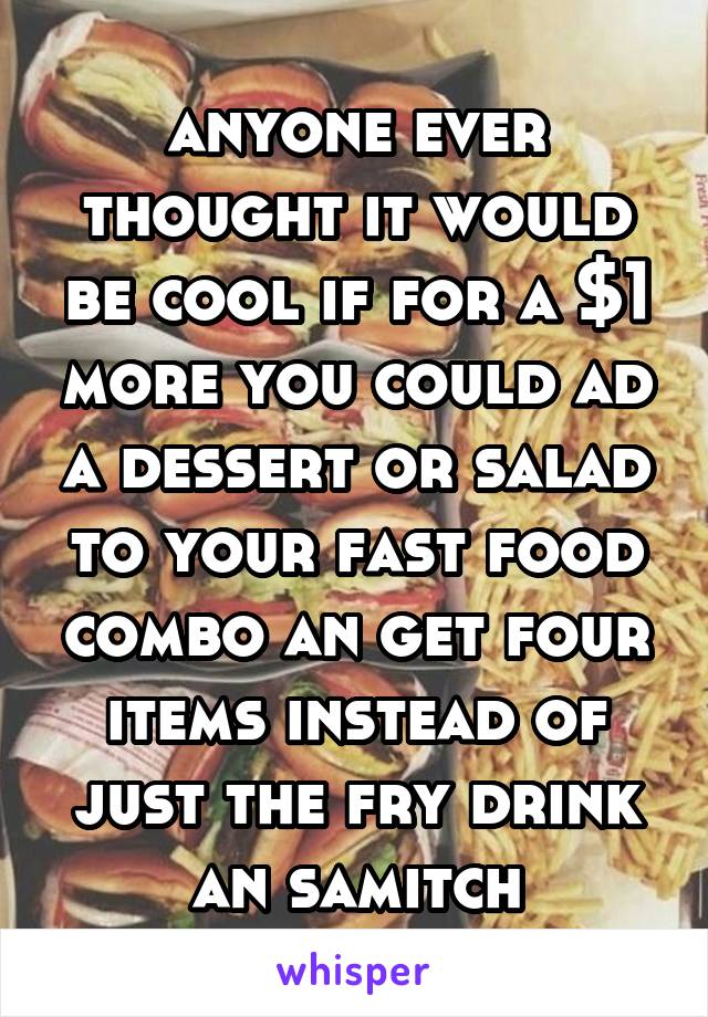 anyone ever thought it would be cool if for a $1 more you could ad a dessert or salad to your fast food combo an get four items instead of just the fry drink an samitch