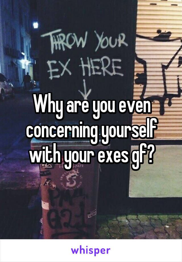 Why are you even concerning yourself with your exes gf?