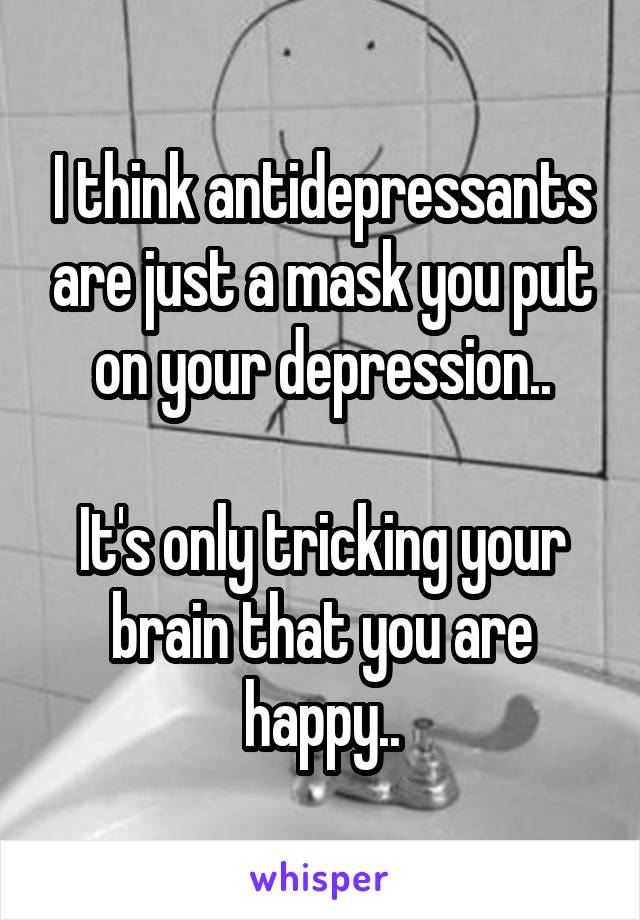 I think antidepressants are just a mask you put on your depression..

It's only tricking your brain that you are happy..