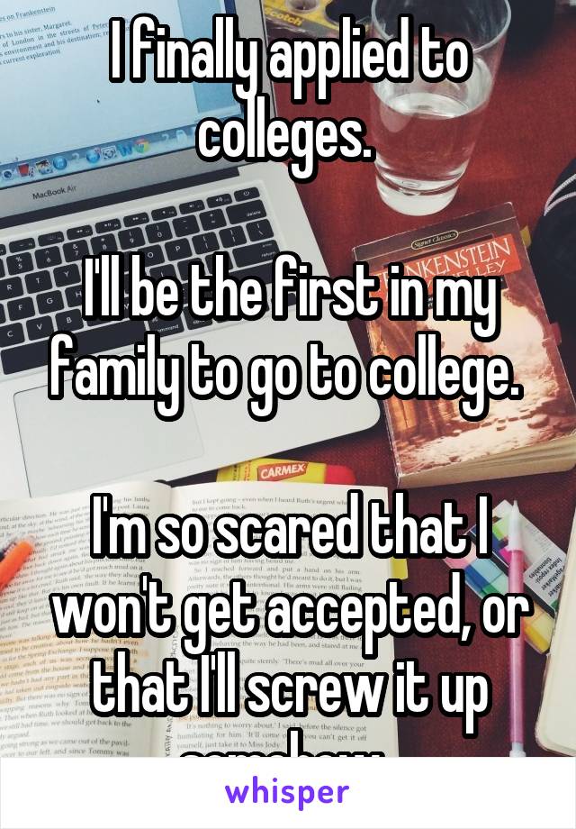 I finally applied to colleges. 

I'll be the first in my family to go to college. 

I'm so scared that I won't get accepted, or that I'll screw it up somehow. 