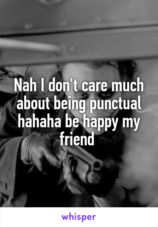 Nah I don't care much about being punctual hahaha be happy my friend 