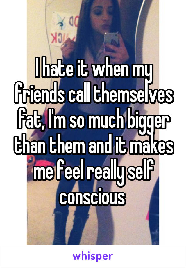 I hate it when my friends call themselves fat, I'm so much bigger than them and it makes me feel really self conscious 