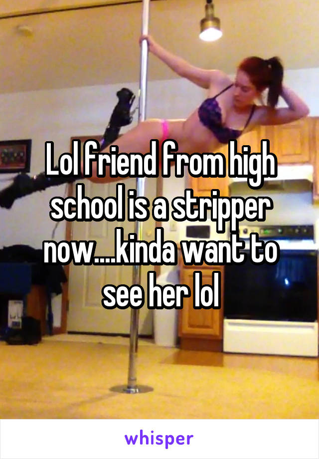 Lol friend from high school is a stripper now....kinda want to see her lol