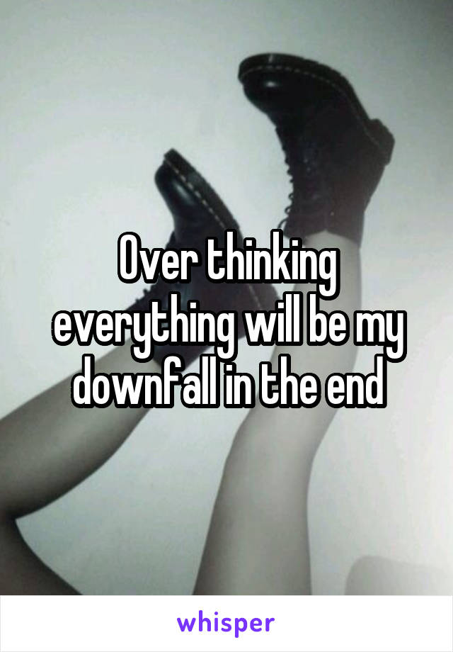 Over thinking everything will be my downfall in the end