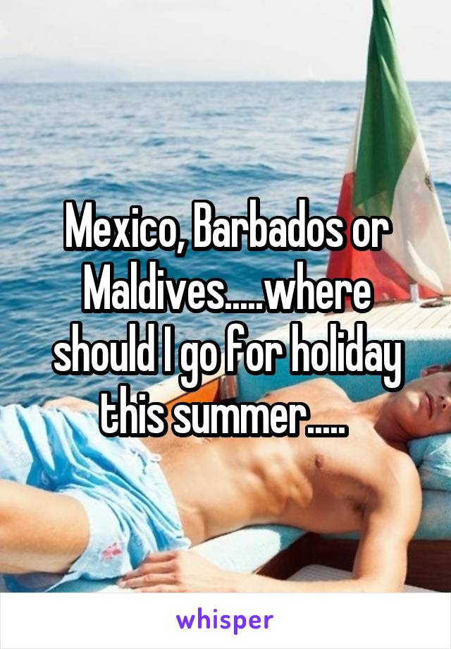 Mexico, Barbados or Maldives.....where should I go for holiday this summer..... 