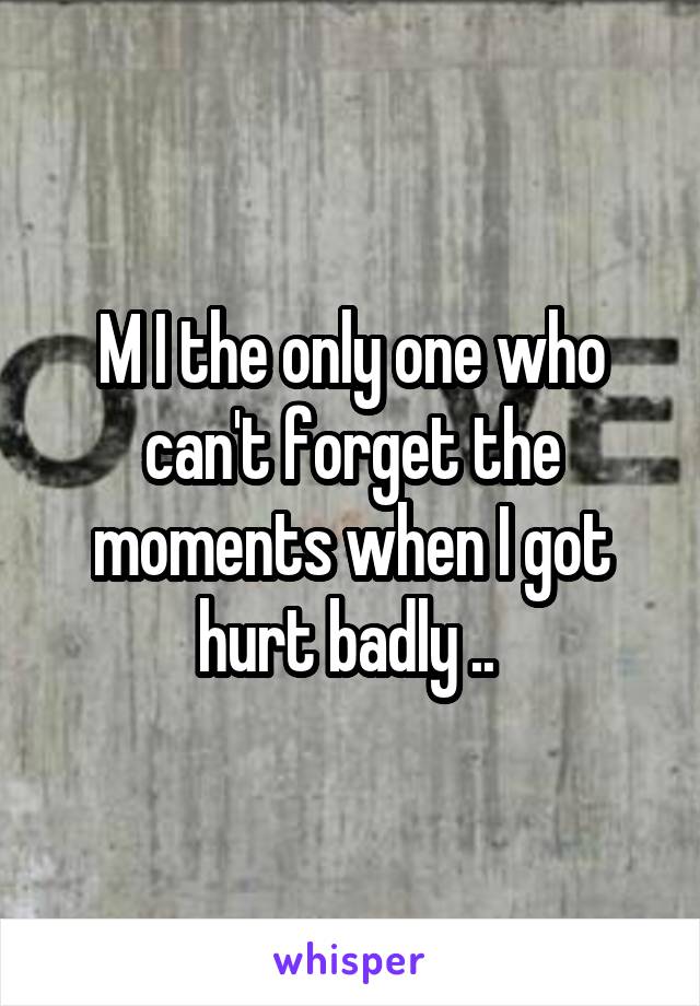 M I the only one who can't forget the moments when I got hurt badly .. 