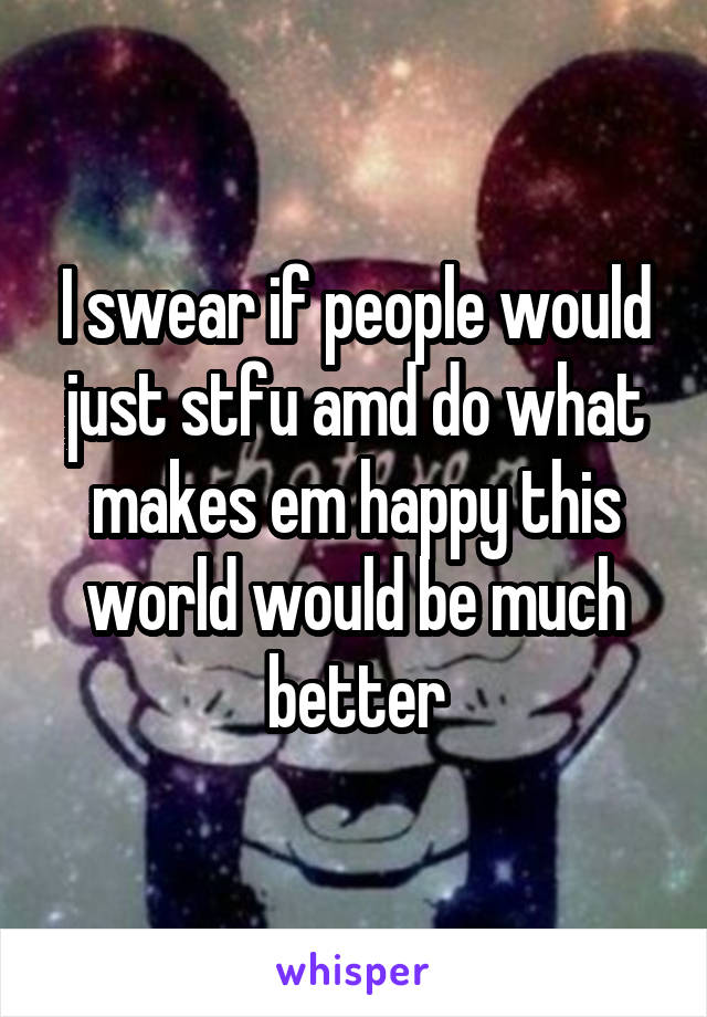 I swear if people would just stfu amd do what makes em happy this world would be much better