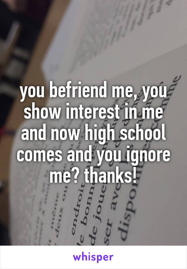 you befriend me, you show interest in me and now high school comes and you ignore me? thanks!