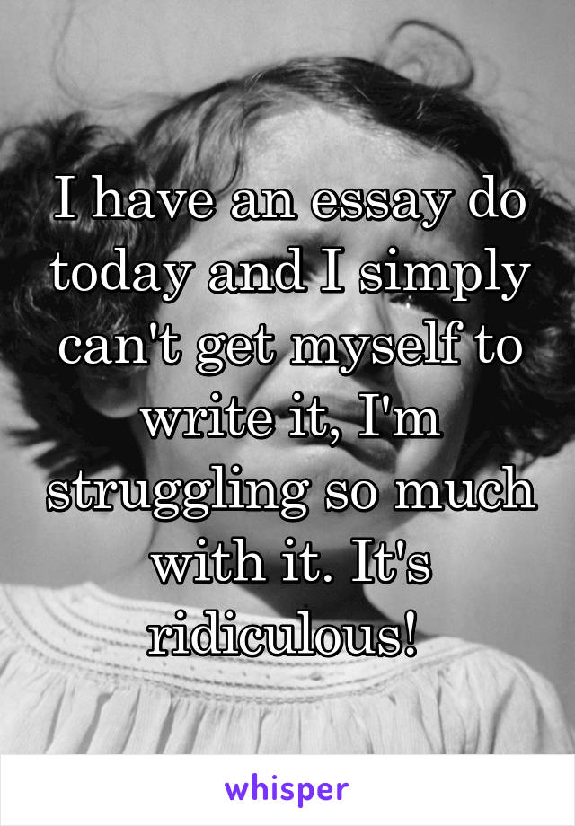 I have an essay do today and I simply can't get myself to write it, I'm struggling so much with it. It's ridiculous! 