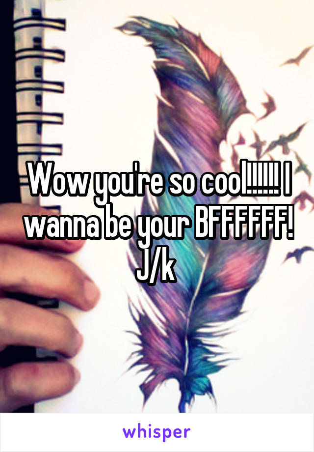 Wow you're so cool!!!!!! I wanna be your BFFFFFF! J/k 