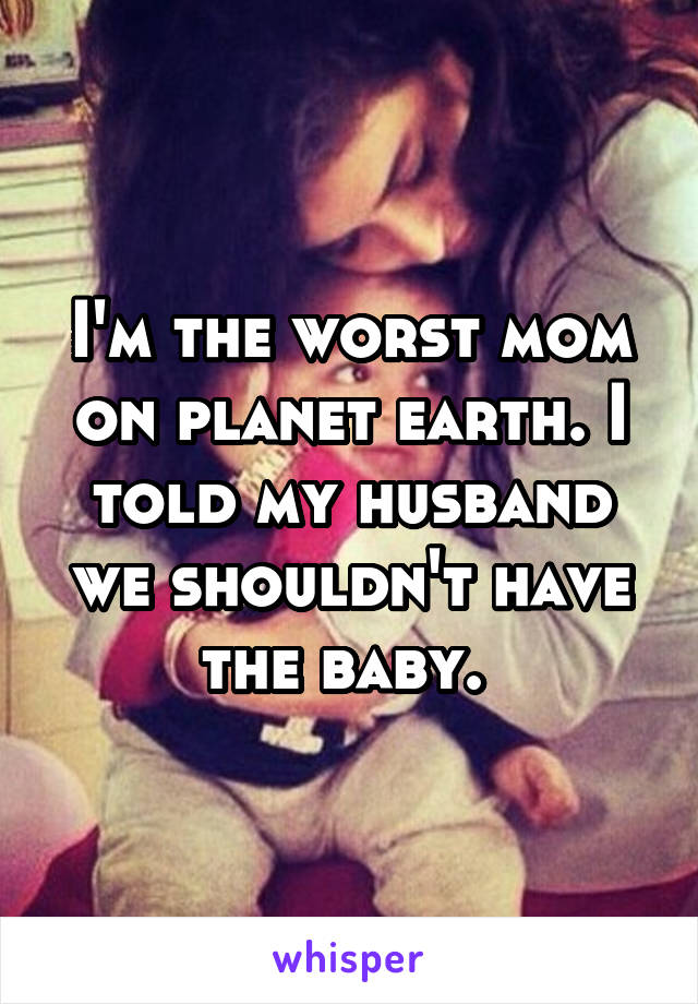 I'm the worst mom on planet earth. I told my husband we shouldn't have the baby. 