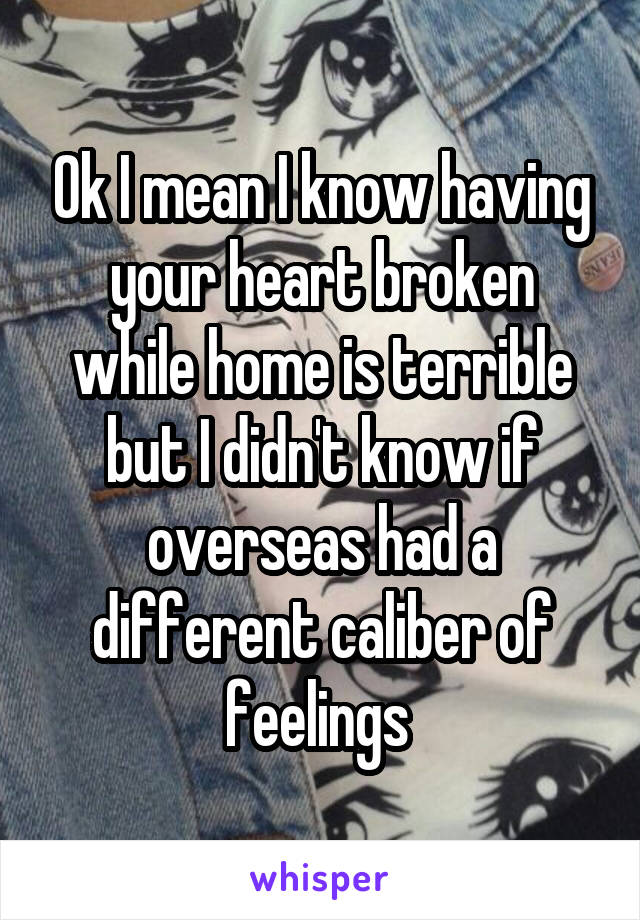 Ok I mean I know having your heart broken while home is terrible but I didn't know if overseas had a different caliber of feelings 