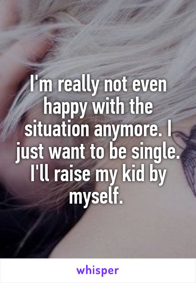 I'm really not even happy with the situation anymore. I just want to be single. I'll raise my kid by myself. 