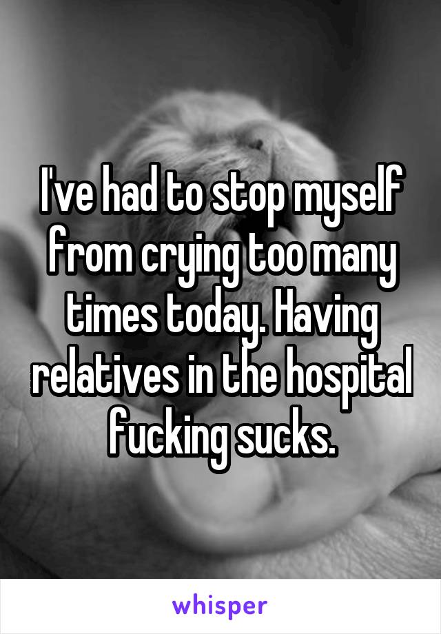 I've had to stop myself from crying too many times today. Having relatives in the hospital fucking sucks.