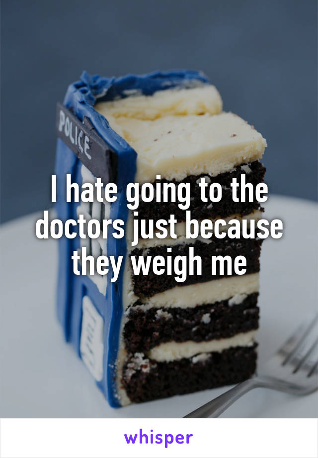 I hate going to the doctors just because they weigh me